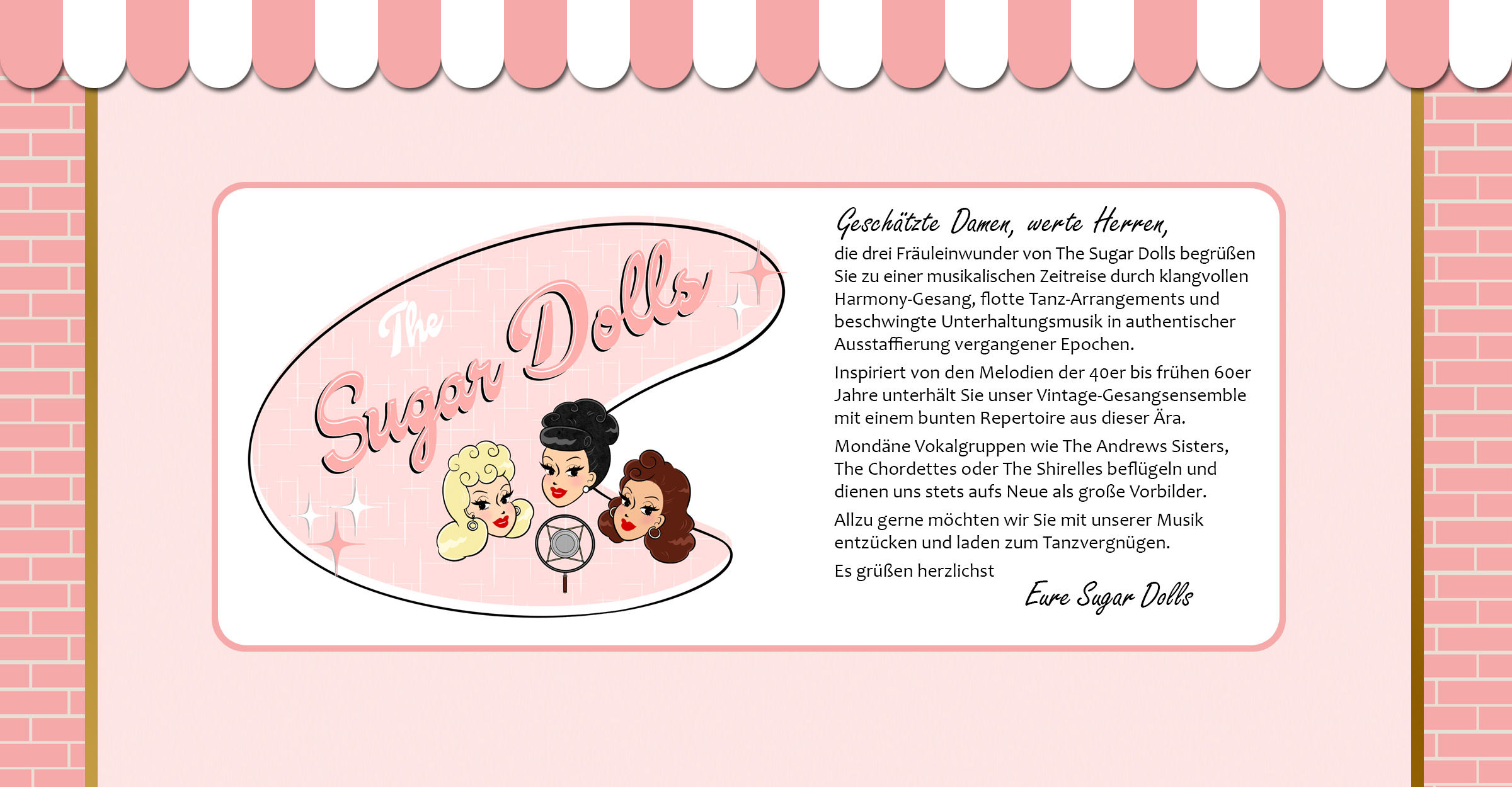 Geschätzte Damen, werte Herren, die drei Fräuleinwunder von den Sugar Dolls begrüßen Sie zu einer musikalischen Zeitreise durch klangvollen Harmony-Gesang, flotte Tanzarrangements und beschwingte Unterhaltungsmusik in authentischer Ausstaffierung vergangener Epochen. Inspiriert von den Melodien der 40er bis frühen 60er Jahre unterhält Sie unser Vintage-Gesangsensemble mit einem bunten Repertoire aus dieser Ära. Mondäne Vokalgruppen à la Andrews Sisters, Chordettes oder Shirelles beflügeln und dienen uns stets aufs Neue als große Vorbilder. Allzu gerne möchten wir Sie mit unserer Musik entzücken und laden zum Tanzvergnügen. Es grüßen herzlichst - Eure Sugar Dolls